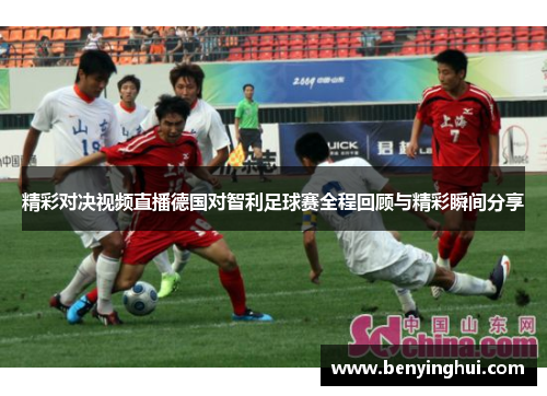 精彩对决视频直播德国对智利足球赛全程回顾与精彩瞬间分享